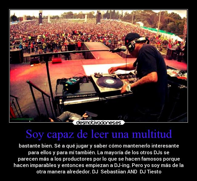 Soy capaz de leer una multitud - bastante bien. Sé a qué jugar y saber cómo mantenerlo interesante
para ellos y para mí también. La mayoría de los otros DJs se
parecen más a los productores por lo que se hacen famosos porque
hacen imparables y entonces empiezan a DJ-ing. Pero yo soy más de la
otra manera alrededor. DJ Sebastiian AND DJ Tiesto