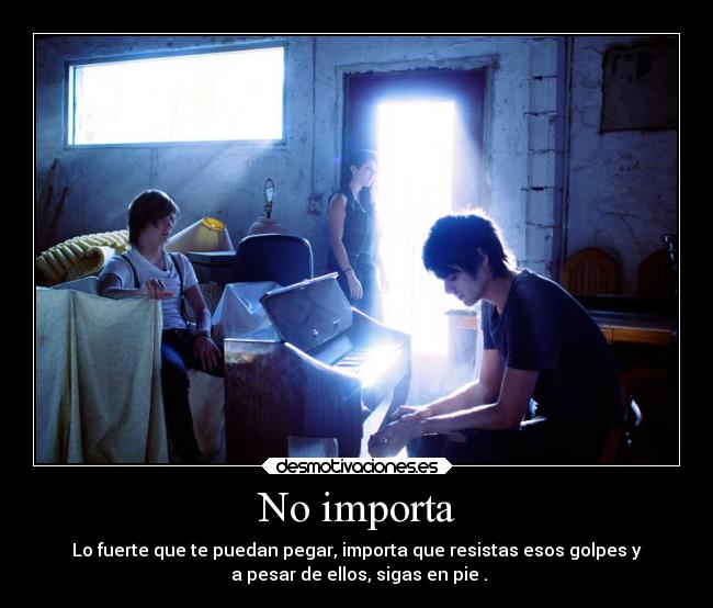 No importa - Lo fuerte que te puedan pegar, importa que resistas esos golpes y
a pesar de ellos, sigas en pie .