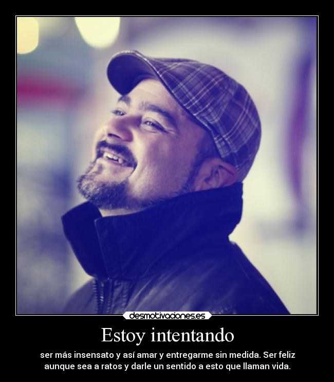 Estoy intentando - ser más insensato y así amar y entregarme sin medida. Ser feliz
aunque sea a ratos y darle un sentido a esto que llaman vida.