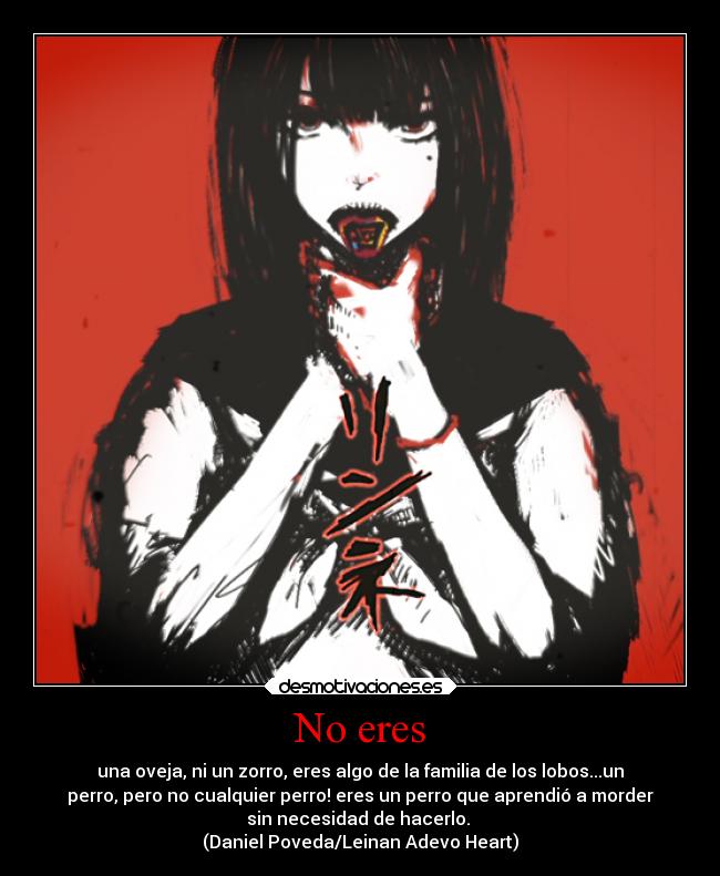 No eres - una oveja, ni un zorro, eres algo de la familia de los lobos...un
perro, pero no cualquier perro! eres un perro que aprendió a morder
sin necesidad de hacerlo.
(Daniel Poveda/Leinan Adevo Heart)