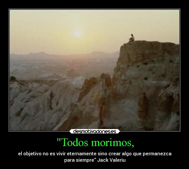 Todos morimos, - el objetivo no es vivir eternamente sino crear algo que permanezca
para siempre Jack Valeriu
