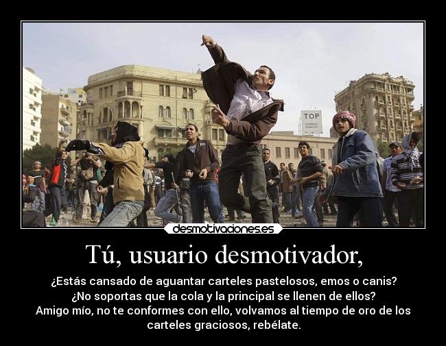 Tú, usuario desmotivador, - ¿Estás cansado de aguantar carteles pastelosos, emos o canis?
¿No soportas que la cola y la principal se llenen de ellos?
Amigo mío, no te conformes con ello, volvamos al tiempo de oro de los
carteles graciosos, rebélate.