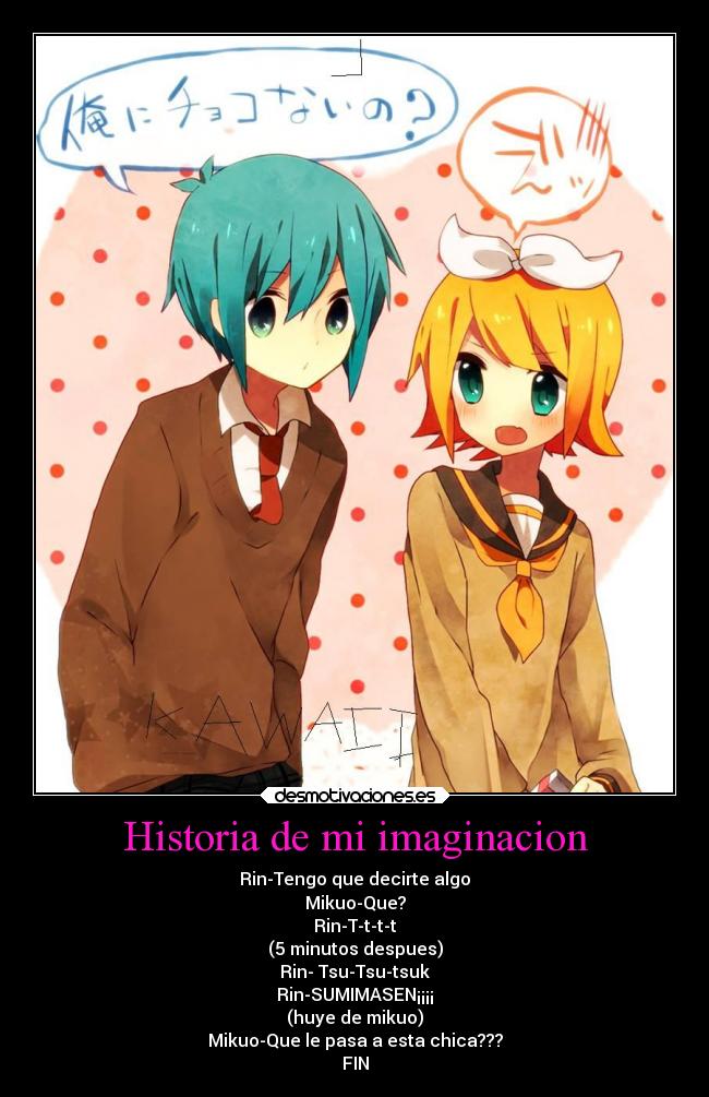 Historia de mi imaginacion - Rin-Tengo que decirte algo
Mikuo-Que?
Rin-T-t-t-t
(5 minutos despues)
Rin- Tsu-Tsu-tsuk
Rin-SUMIMASEN¡¡¡¡
(huye de mikuo)
Mikuo-Que le pasa a esta chica???
FIN