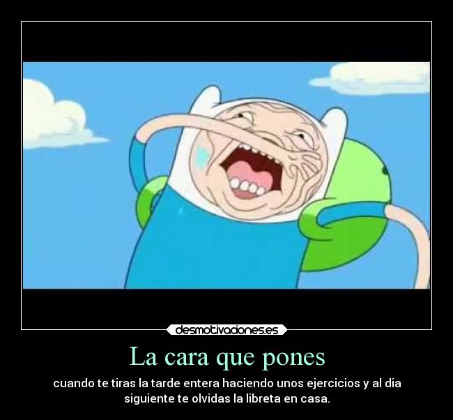 La cara que pones - cuando te tiras la tarde entera haciendo unos ejercicios y al dia
siguiente te olvidas la libreta en casa.