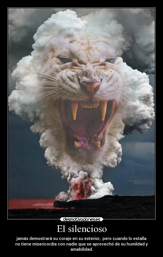 El silencioso - jamás demostrará su coraje en su exterior,  pero cuando lo estalla
no tiene misericordia con nadie que se aprovechó de su humildad y
amabilidad.