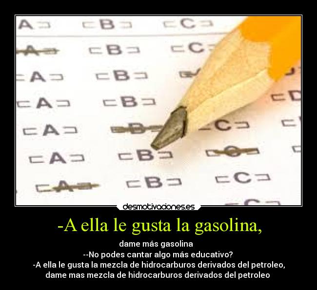 -A ella le gusta la gasolina, - dame más gasolina ♪
--No podes cantar algo más educativo?
-A ella le gusta la mezcla de hidrocarburos derivados del petroleo,
dame mas mezcla de hidrocarburos derivados del petroleo ♪