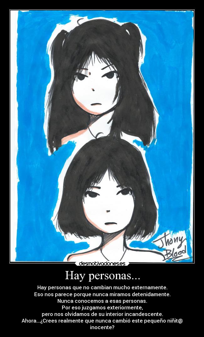 Hay personas... - Hay personas que no cambian mucho externamente.
Eso nos parece porque nunca miramos detenidamente.
Nunca conocemos a esas personas.
Por eso juzgamos exteriormente,
pero nos olvidamos de su interior incandescente.
Ahora...¿Crees realmente que nunca cambió este pequeño niñit@
inocente?