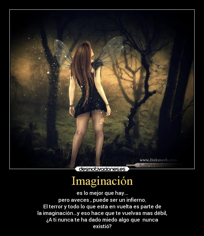 Imaginación - es lo mejor que hay...
pero aveces , puede ser un infierno.
El terror y todo lo que esta en vuelta es parte de
la imaginación...y eso hace que te vuelvas mas débil,
¿A ti nunca te ha dado miedo algo que  nunca
existió?