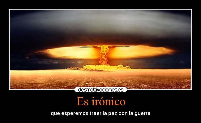 Es irónico - que esperemos traer la paz con la guerra