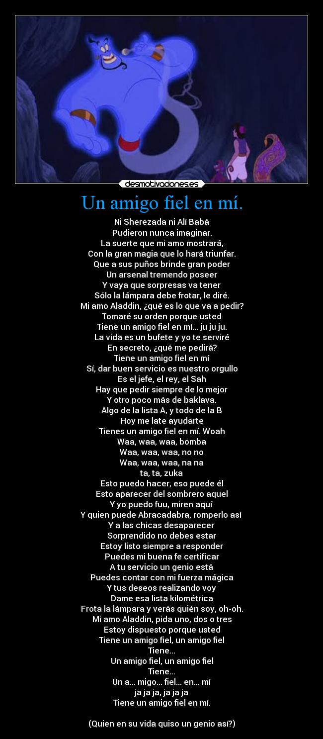 Un amigo fiel en mí. - Ni Sherezada ni Alí Babá
Pudieron nunca imaginar.
La suerte que mi amo mostrará,
Con la gran magia que lo hará triunfar.
Que a sus puños brinde gran poder
Un arsenal tremendo poseer
Y vaya que sorpresas va tener
Sólo la lámpara debe frotar, le diré.
Mi amo Aladdin, ¿qué es lo que va a pedir?
Tomaré su orden porque usted
Tiene un amigo fiel en mí... ju ju ju.
La vida es un bufete y yo te serviré
En secreto, ¿qué me pedirá?
Tiene un amigo fiel en mí
Sí, dar buen servicio es nuestro orgullo
Es el jefe, el rey, el Sah
Hay que pedir siempre de lo mejor
Y otro poco más de baklava.
Algo de la lista A, y todo de la B
Hoy me late ayudarte
Tienes un amigo fiel en mí. Woah
Waa, waa, waa, bomba
Waa, waa, waa, no no
Waa, waa, waa, na na
ta, ta, zuka
Esto puedo hacer, eso puede él
Esto aparecer del sombrero aquel
Y yo puedo fuu, miren aquí
Y quien puede Abracadabra, romperlo así
Y a las chicas desaparecer
Sorprendido no debes estar
Estoy listo siempre a responder
Puedes mi buena fe certificar
A tu servicio un genio está
Puedes contar con mi fuerza mágica
Y tus deseos realizando voy
Dame esa lista kilométrica
Frota la lámpara y verás quién soy, oh-oh.
Mi amo Aladdin, pida uno, dos o tres
Estoy dispuesto porque usted
Tiene un amigo fiel, un amigo fiel
Tiene...
Un amigo fiel, un amigo fiel
Tiene...
Un a... migo... fiel... en... mí
ja ja ja, ja ja ja
Tiene un amigo fiel en mí.

(Quien en su vida quiso un genio así?)