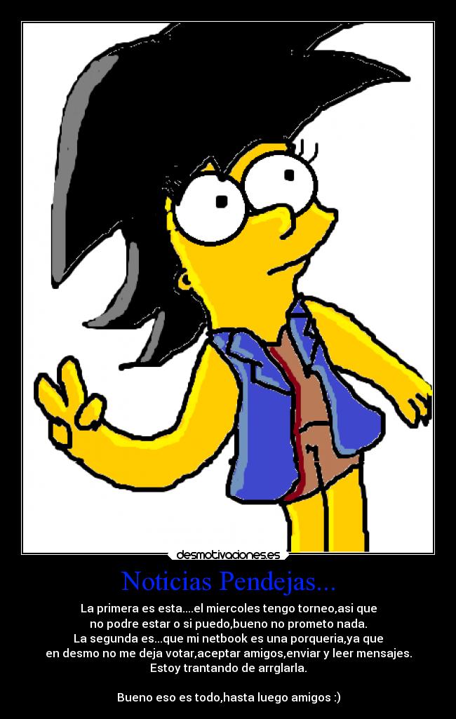 Noticias Pendejas... - La primera es esta....el miercoles tengo torneo,asi que
no podre estar o si puedo,bueno no prometo nada.
La segunda es...que mi netbook es una porqueria,ya que
en desmo no me deja votar,aceptar amigos,enviar y leer mensajes.
Estoy trantando de arrglarla.

Bueno eso es todo,hasta luego amigos :)