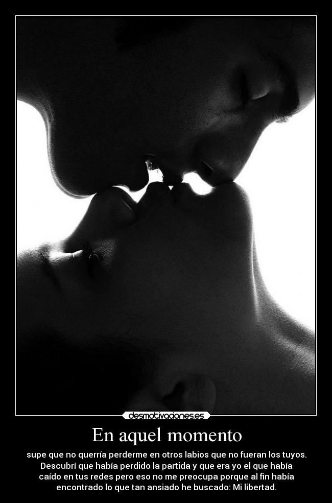En aquel momento - supe que no querría perderme en otros labios que no fueran los tuyos.
Descubrí que había perdido la partida y que era yo el que había
caído en tus redes pero eso no me preocupa porque al fin había
encontrado lo que tan ansiado he buscado: Mi libertad.