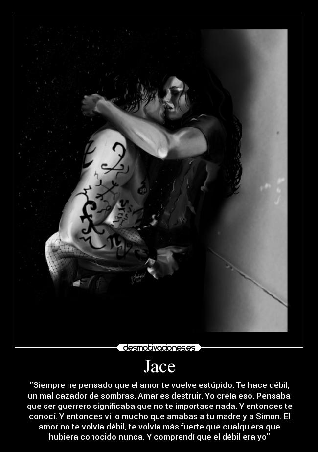 Jace - Siempre he pensado que el amor te vuelve estúpido. Te hace débil,
un mal cazador de sombras. Amar es destruir. Yo creía eso. Pensaba
que ser guerrero significaba que no te importase nada. Y entonces te
conocí. Y entonces vi lo mucho que amabas a tu madre y a Simon. El
amor no te volvía débil, te volvía más fuerte que cualquiera que
hubiera conocido nunca. Y comprendí que el débil era yo