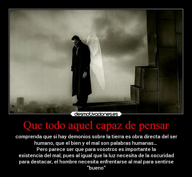 Que todo aquel capaz de pensar - comprenda que si hay demonios sobre la tierra es obra directa del ser
humano, que el bien y el mal son palabras humanas… 
Pero parece ser que para vosotros es importante la
existencia del mal, pues al igual que la luz necesita de la oscuridad
para destacar, el hombre necesita enfrentarse al mal para sentirse
bueno