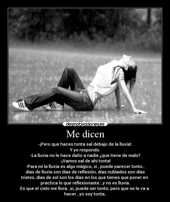Me dicen - -¡Pero que haces tonta sal debajo de la lluvia!.
Y yo respondo.
-La lluvia no le hace daño a nadie.¿que tiene de malo?
-¡Vamos sal de ahí tonta!
-Para mi la lluvia es algo mágico, si , puede parecer tonto..
días de lluvia son días de reflexión, días nublados son días
tristes, días de sol son los días en los que tienes que poner en 
practica lo que reflexionaste...y no es lluvia.
Es que el cielo me llora...si, puede ser tonto, pero que se le va a 
hacer , yo soy tonta..