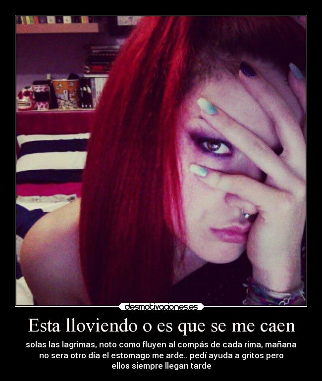 Esta lloviendo o es que se me caen - solas las lagrimas, noto como fluyen al compás de cada rima, mañana
no sera otro día el estomago me arde.. pedí ayuda a gritos pero
ellos siempre llegan tarde
