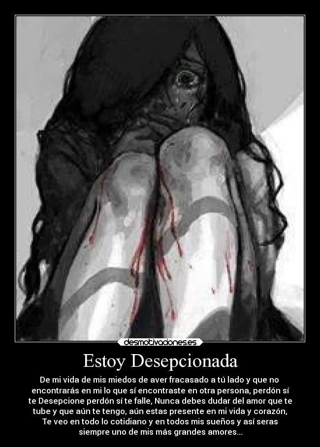 Estoy Desepcionada - De mi vida de mis miedos de aver fracasado a tú lado y que no
encontrarás en mi lo que sí encontraste en otra persona, perdón sí
te Desepcione perdón sí te falle, Nunca debes dudar del amor que te
tube y que aún te tengo, aún estas presente en mi vida y corazón,
Te veo en todo lo cotidiano y en todos mis sueños y así seras
siempre uno de mis más grandes amores...