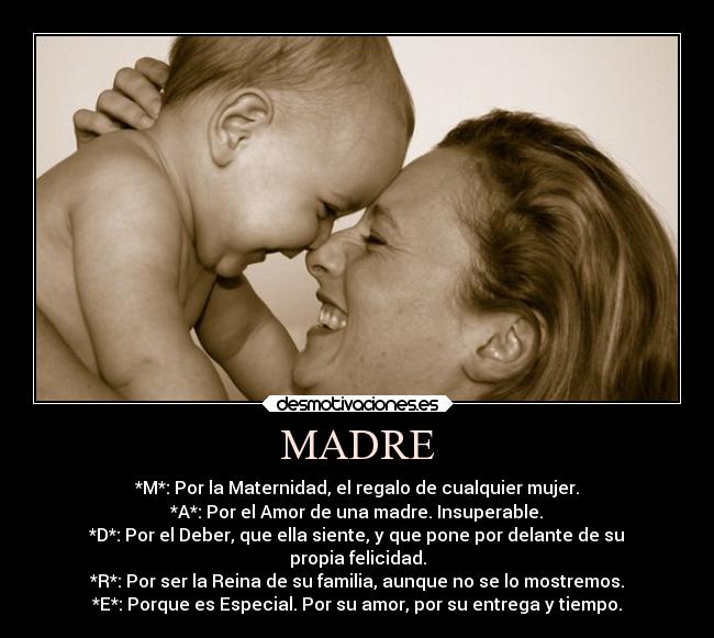 MADRE - *M*: Por la Maternidad, el regalo de cualquier mujer.
*A*: Por el Amor de una madre. Insuperable.
*D*: Por el Deber, que ella siente, y que pone por delante de su
propia felicidad.
*R*: Por ser la Reina de su familia, aunque no se lo mostremos.
*E*: Porque es Especial. Por su amor, por su entrega y tiempo.
