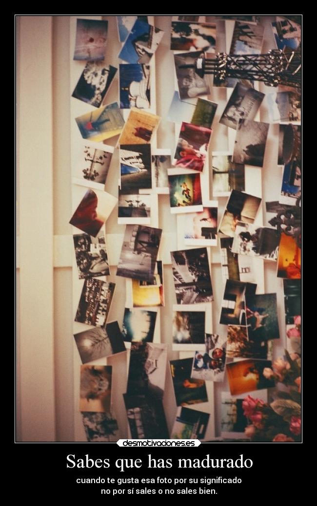 Sabes que has madurado - cuando te gusta esa foto por su significado
no por sí sales o no sales bien.