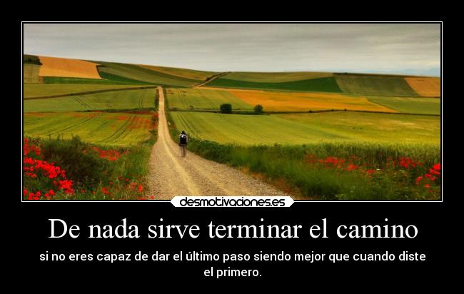 De nada sirve terminar el camino - si no eres capaz de dar el último paso siendo mejor que cuando diste
el primero.