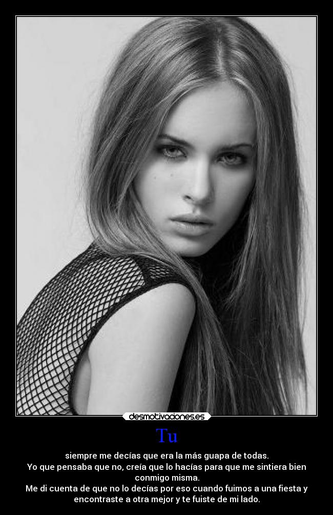 Tu - siempre me decías que era la más guapa de todas.
Yo que pensaba que no, creía que lo hacías para que me sintiera bien
conmigo misma.
Me di cuenta de que no lo decías por eso cuando fuimos a una fiesta y
encontraste a otra mejor y te fuiste de mi lado.