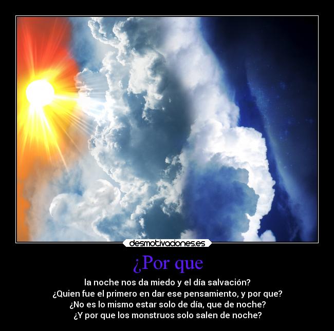 ¿Por que - la noche nos da miedo y el día salvación?
¿Quien fue el primero en dar ese pensamiento, y por que?
¿No es lo mismo estar solo de día, que de noche?
¿Y por que los monstruos solo salen de noche?