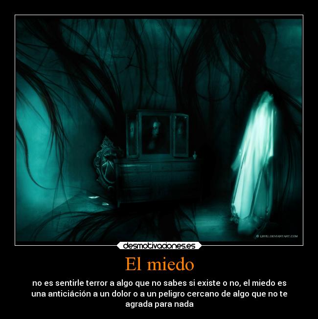 El miedo - no es sentirle terror a algo que no sabes si existe o no, el miedo es
una anticiáción a un dolor o a un peligro cercano de algo que no te
agrada para nada