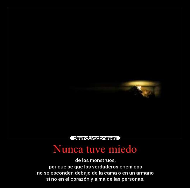 Nunca tuve miedo - de los monstruos,
por que se que los verdaderos enemigos
no se esconden debajo de la cama o en un armario
si no en el corazón y alma de las personas.