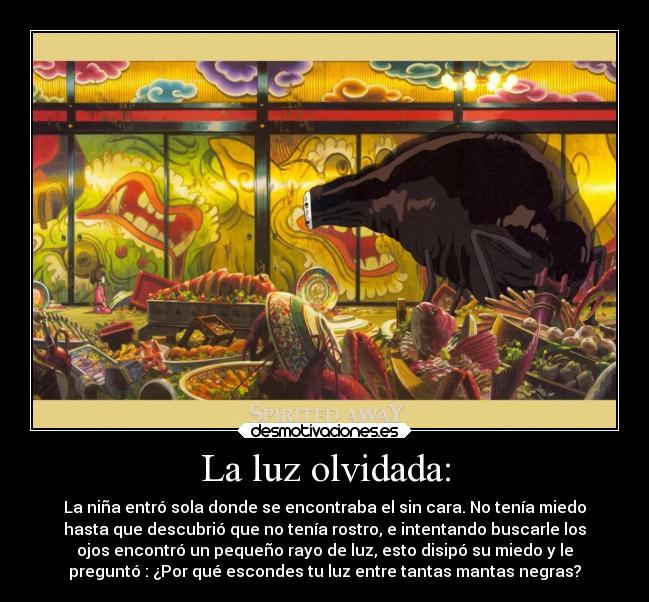 La luz olvidada: - La niña entró sola donde se encontraba el sin cara. No tenía miedo
hasta que descubrió que no tenía rostro, e intentando buscarle los
ojos encontró un pequeño rayo de luz, esto disipó su miedo y le
preguntó : ¿Por qué escondes tu luz entre tantas mantas negras?