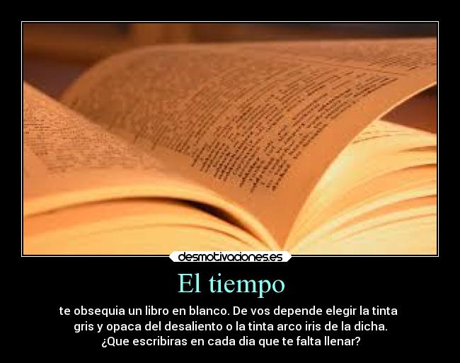 El tiempo - te obsequia un libro en blanco. De vos depende elegir la tinta 
gris y opaca del desaliento o la tinta arco iris de la dicha.
¿Que escribiras en cada dia que te falta llenar?