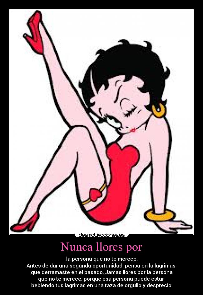 Nunca llores por - la persona que no te merece.
Antes de dar una segunda oportunidad, pensa en la lagrimas 
que derramaste en el pasado. Jamas llores por la persona
que no te merece, porque esa persona puede estar 
bebiendo tus lagrimas en una taza de orgullo y desprecio.