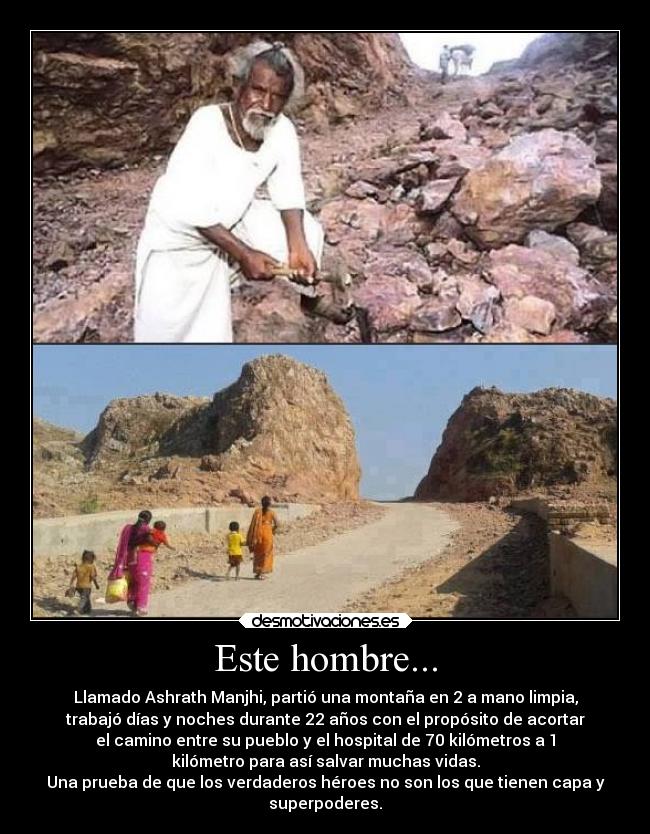 Este hombre... - Llamado Ashrath Manjhi, partió una montaña en 2 a mano limpia,
trabajó días y noches durante 22 años con el propósito de acortar
el camino entre su pueblo y el hospital de 70 kilómetros a 1
kilómetro para así salvar muchas vidas.
Una prueba de que los verdaderos héroes no son los que tienen capa y
superpoderes.