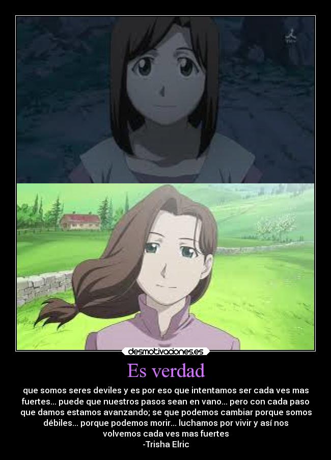 Es verdad - que somos seres deviles y es por eso que intentamos ser cada ves mas
fuertes... puede que nuestros pasos sean en vano... pero con cada paso
que damos estamos avanzando; se que podemos cambiar porque somos
débiles... porque podemos morir... luchamos por vivir y así nos
volvemos cada ves mas fuertes
-Trisha Elric