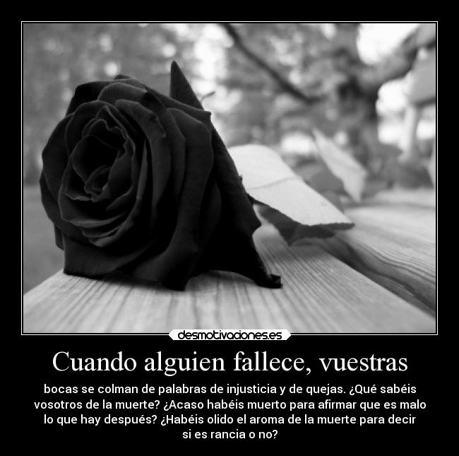 Cuando alguien fallece, vuestras - bocas se colman de palabras de injusticia y de quejas. ¿Qué sabéis
vosotros de la muerte? ¿Acaso habéis muerto para afirmar que es malo
lo que hay después? ¿Habéis olido el aroma de la muerte para decir
si es rancia o no?