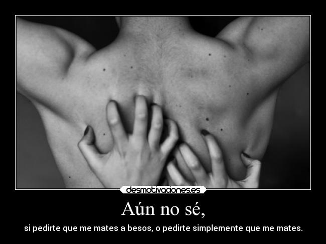 Aún no sé, - si pedirte que me mates a besos, o pedirte simplemente que me mates.