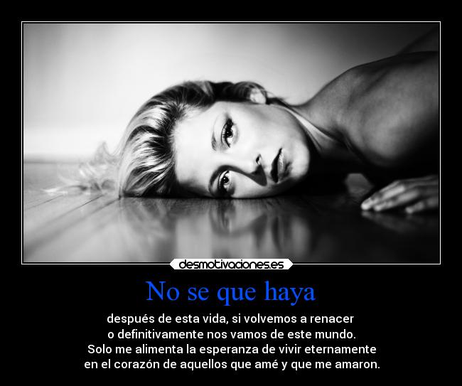 No se que haya - después de esta vida, si volvemos a renacer
o definitivamente nos vamos de este mundo.
Solo me alimenta la esperanza de vivir eternamente
en el corazón de aquellos que amé y que me amaron.