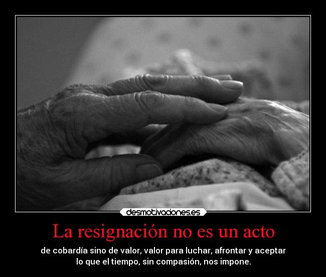 La resignación no es un acto - de cobardía sino de valor, valor para luchar, afrontar y aceptar
lo que el tiempo, sin compasión, nos impone.