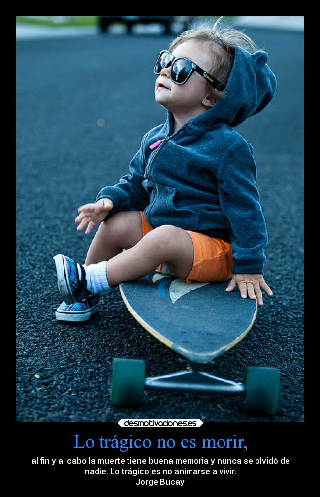 Lo trágico no es morir, - al fin y al cabo la muerte tiene buena memoria y nunca se olvidó de
nadie. Lo trágico es no animarse a vivir.
Jorge Bucay