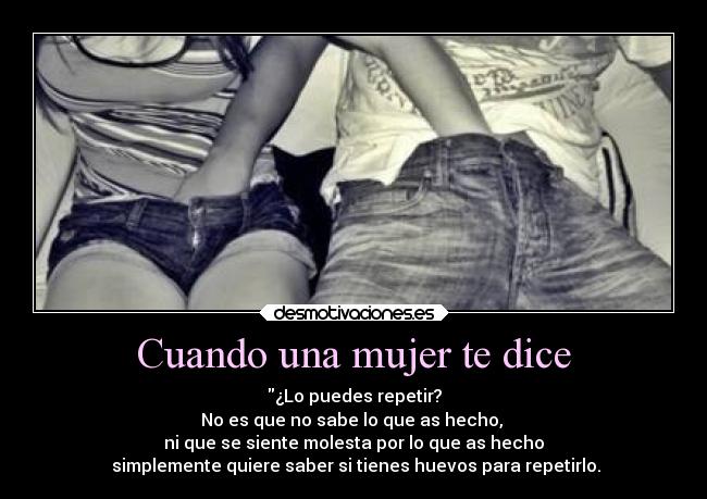 Cuando una mujer te dice - ¿Lo puedes repetir?
No es que no sabe lo que as hecho,
ni que se siente molesta por lo que as hecho
simplemente quiere saber si tienes huevos para repetirlo.