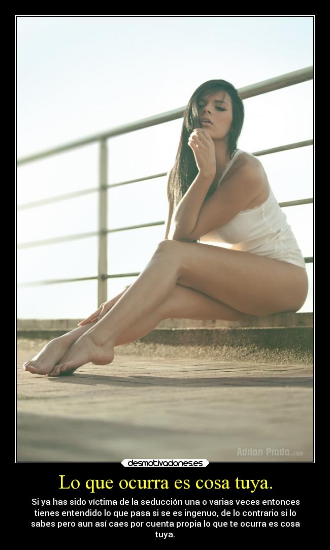 Lo que ocurra es cosa tuya. - Si ya has sido víctima de la seducción una o varias veces entonces
tienes entendido lo que pasa si se es ingenuo, de lo contrario si lo
sabes pero aun así caes por cuenta propia lo que te ocurra es cosa
tuya.