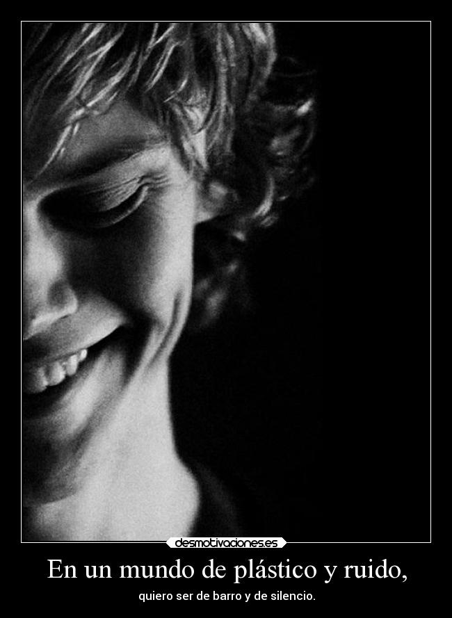 En un mundo de plástico y ruido, - quiero ser de barro y de silencio.
