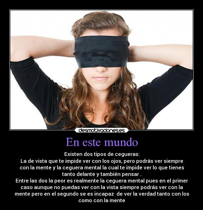 En este mundo - Existen dos tipos de cegueras:
La de vista que te impide ver con los ojos, pero podrás ver siempre
con la mente y la ceguera mental la cual te impide ver lo que tienes
tanto delante y también pensar .
Entre las dos la peor es realmente la ceguera mental pues en el primer
caso aunque no puedas ver con la vista siempre podrás ver con la
mente pero en el segundo se es incapaz  de ver la verdad tanto con los
como con la mente