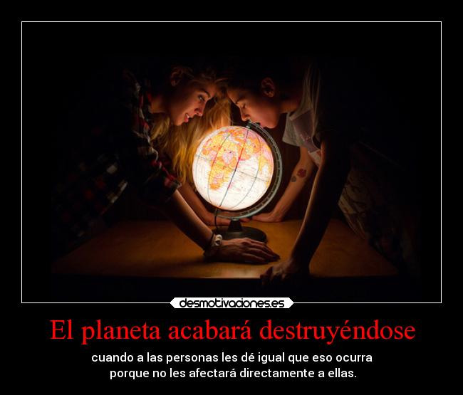 El planeta acabará destruyéndose - cuando a las personas les dé igual que eso ocurra
porque no les afectará directamente a ellas.