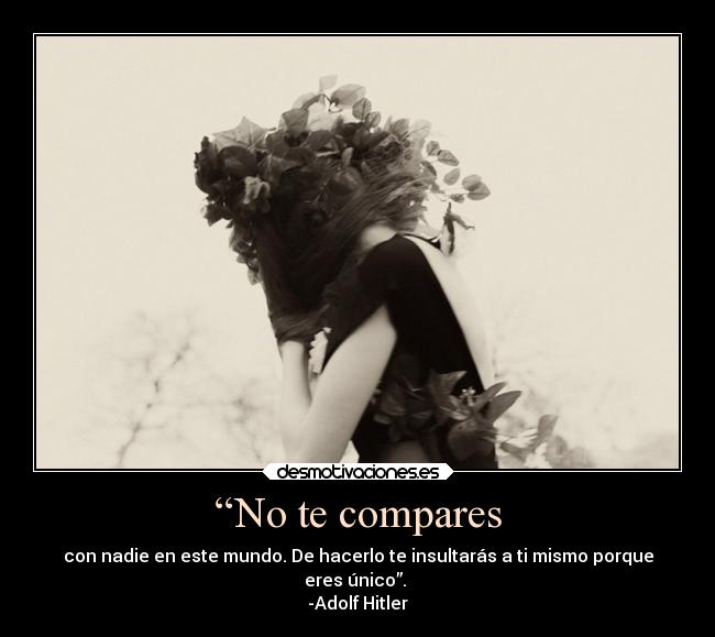 “No te compares - con nadie en este mundo. De hacerlo te insultarás a ti mismo porque
eres único”.
-Adolf Hitler