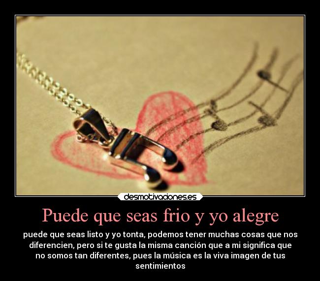Puede que seas frio y yo alegre - puede que seas listo y yo tonta, podemos tener muchas cosas que nos
diferencien, pero si te gusta la misma canción que a mi significa que
no somos tan diferentes, pues la música es la viva imagen de tus
sentimientos