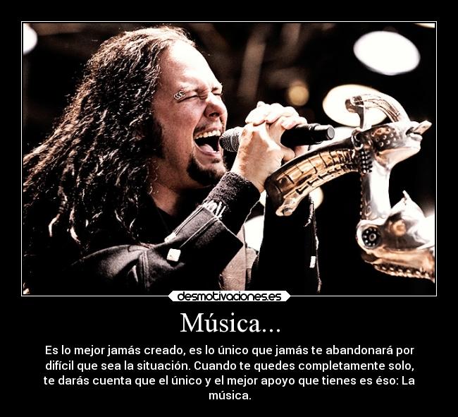 Música... - Es lo mejor jamás creado, es lo único que jamás te abandonará por
difícil que sea la situación. Cuando te quedes completamente solo,
te darás cuenta que el único y el mejor apoyo que tienes es éso: La
música.