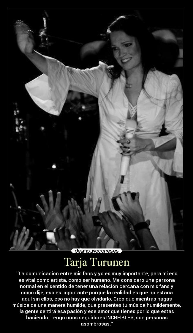 Tarja Turunen - La comunicación entre mis fans y yo es muy importante, para mi eso
es vital como artista, como ser humano. Me considero una persona
normal en el sentido de tener una relación cercana con mis fans y
como dije, eso es importante porque la realidad es que no estaría
aquí sin ellos, eso no hay que olvidarlo. Creo que mientras hagas
música de una manera humilde, que presentes tu música humildemente,
la gente sentirá esa pasión y ese amor que tienes por lo que estas
haciendo. Tengo unos seguidores INCREÍBLES, son personas
asombrosas.