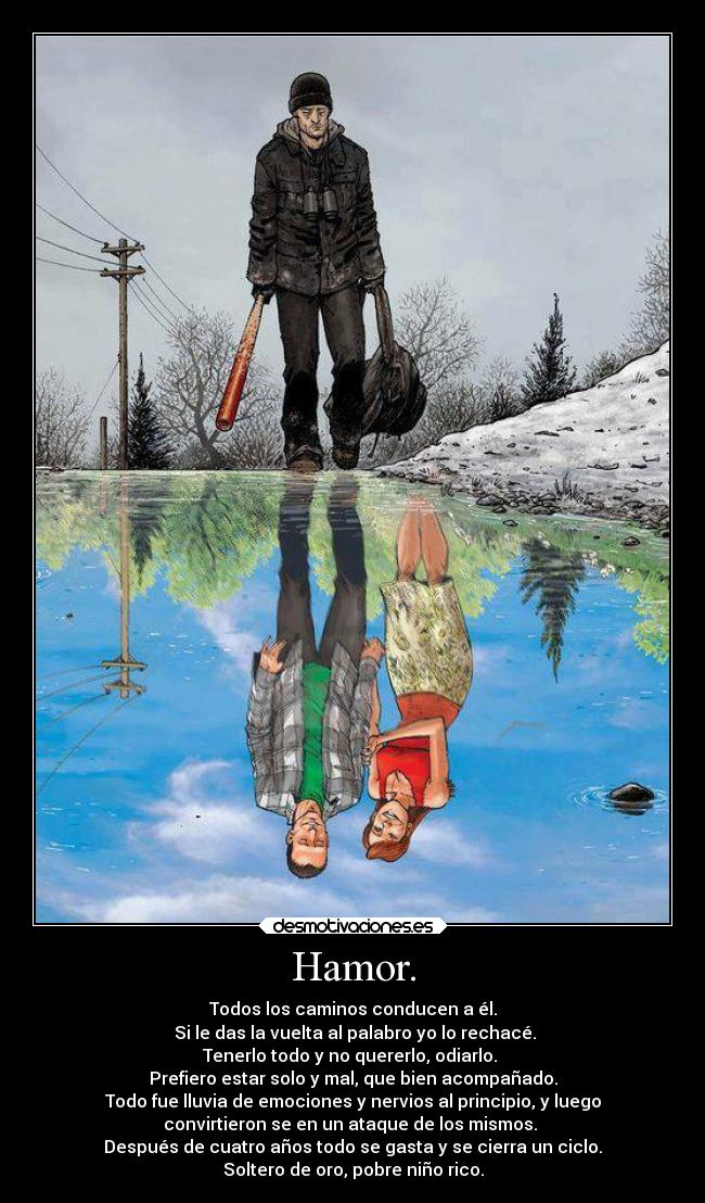 Hamor. - Todos los caminos conducen a él.
Si le das la vuelta al palabro yo lo rechacé.
Tenerlo todo y no quererlo, odiarlo.
Prefiero estar solo y mal, que bien acompañado.
Todo fue lluvia de emociones y nervios al principio, y luego
convirtieron se en un ataque de los mismos.
Después de cuatro años todo se gasta y se cierra un ciclo.
Soltero de oro, pobre niño rico.