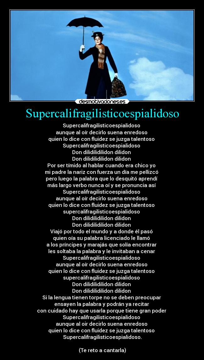 Supercalifragilisticoespialidoso - Supercalifragilisticoespialidoso
aunque al oír decirlo suena enredoso
quien lo dice con fluidez se juzga talentoso
Supercalifragilisticoespialidoso
Don dilidilidilidon dilidon
Don dilidilidilidon dilidon
Por ser tímido al hablar cuando era chico yo
mi padre la nariz con fuerza un día me pellizcó
pero luego la palabra que lo desquitó aprendí
más largo verbo nunca oí y se pronuncia así
Supercalifragilisticoespialidoso
aunque al oír decirlo suena enredoso
quien lo dice con fluidez se juzga talentoso
supercalifragilisticoespialidoso
Don dilidilidilidon dilidon
Don dilidilidilidon dilidon
Viajó por todo el mundo y a donde él pasó
quien oía su palabra licenciado le llamó
a los príncipes y marajás que solía encontrar
les soltaba la palabra y le invitaban a cenar
Supercalifragilisticoespialidoso
aunque al oír decirlo suena enredoso
quien lo dice con fluidez se juzga talentoso
supercalifragilisticoespialidoso
Don dilidilidilidon dilidon
Don dilidilidilidon dilidon
Si la lengua tienen torpe no se deben preocupar
ensayen la palabra y podrán ya recitar
con cuidado hay que usarla porque tiene gran poder
Supercalifragilisticoespialidoso
aunque al oir decirlo suena enredoso
quien lo dice con fluidez se juzga talentoso
Supercalifragilisticoespialidoso.
(Te reto a cantarla)