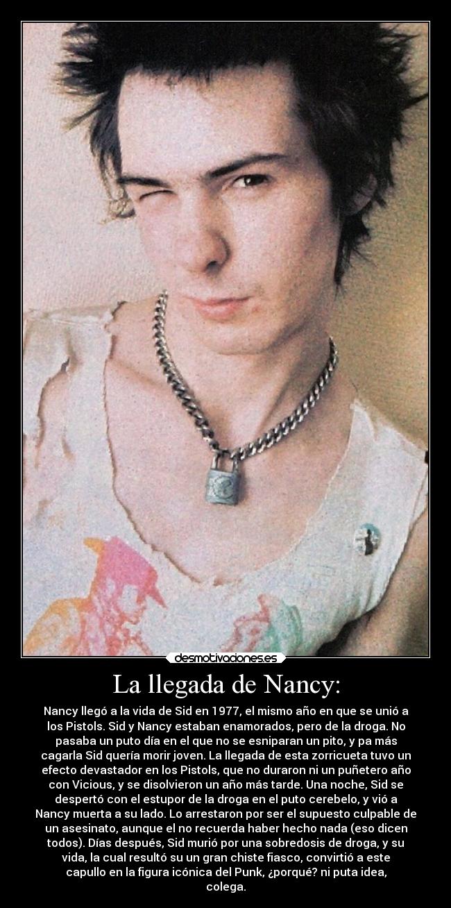 La llegada de Nancy: - Nancy llegó a la vida de Sid en 1977, el mismo año en que se unió a
los Pistols. Sid y Nancy estaban enamorados, pero de la droga. No
pasaba un puto día en el que no se esniparan un pito, y pa más
cagarla Sid quería morir joven. La llegada de esta zorricueta tuvo un
efecto devastador en los Pistols, que no duraron ni un puñetero año
con Vicious, y se disolvieron un año más tarde. Una noche, Sid se
despertó con el estupor de la droga en el puto cerebelo, y vió a
Nancy muerta a su lado. Lo arrestaron por ser el supuesto culpable de
un asesinato, aunque el no recuerda haber hecho nada (eso dicen
todos). Días después, Sid murió por una sobredosis de droga, y su
vida, la cual resultó su un gran chiste fiasco, convirtió a este
capullo en la figura icónica del Punk, ¿porqué? ni puta idea,
colega.